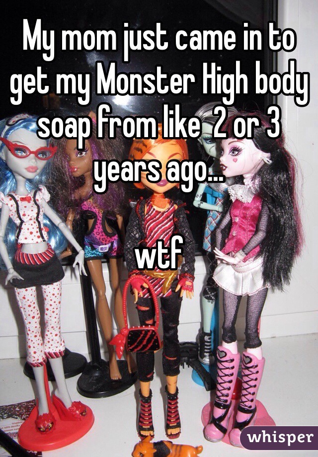 My mom just came in to get my Monster High body soap from like  2 or 3 years ago...

wtf