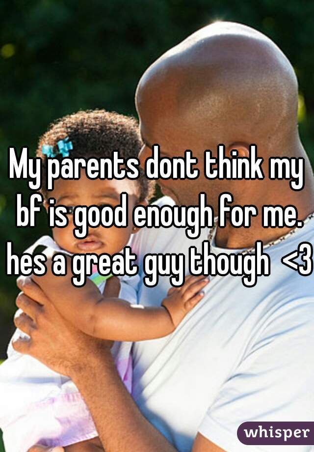 My parents dont think my bf is good enough for me. hes a great guy though  <3 