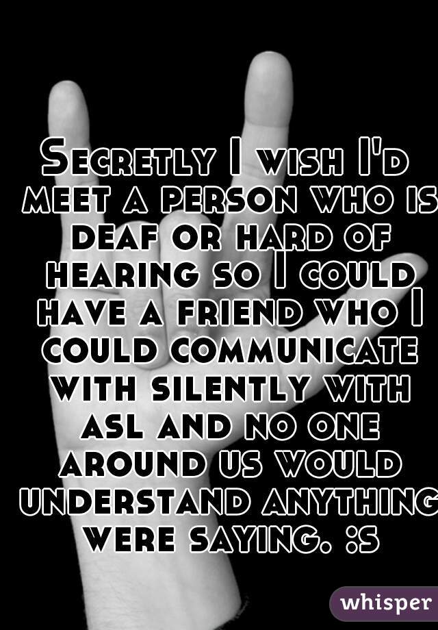 Secretly I wish I'd meet a person who is deaf or hard of hearing so I could have a friend who I could communicate with silently with asl and no one around us would understand anything were saying. :s