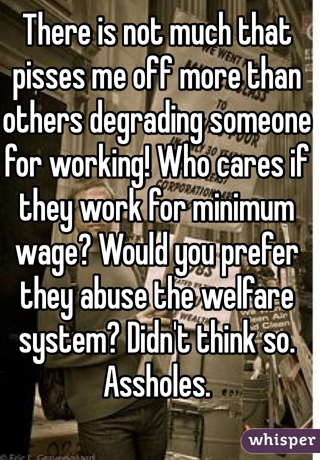There is not much that pisses me off more than others degrading someone for working! Who cares if they work for minimum wage? Would you prefer they abuse the welfare system? Didn't think so. Assholes.