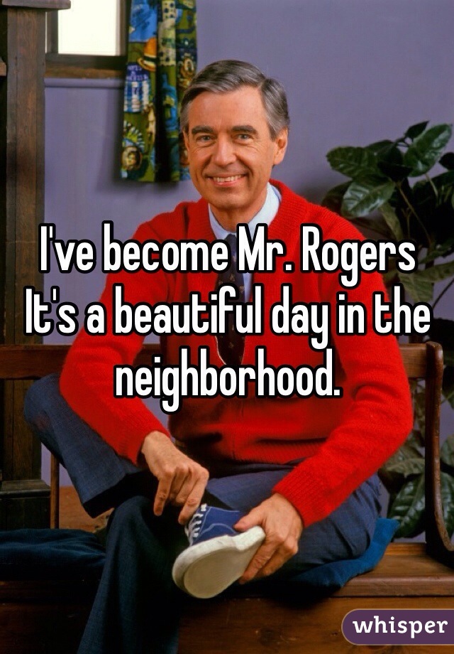 I've become Mr. Rogers
It's a beautiful day in the neighborhood. 