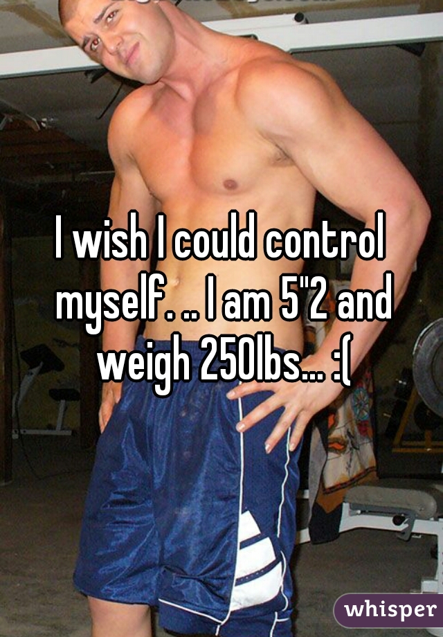 I wish I could control myself. .. I am 5"2 and weigh 250lbs... :(