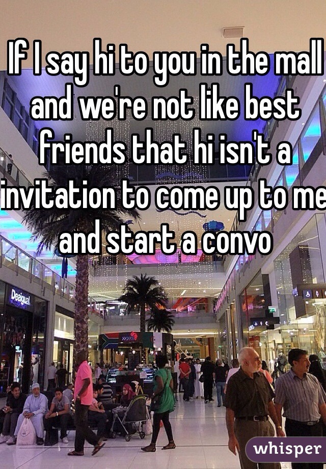 If I say hi to you in the mall and we're not like best friends that hi isn't a invitation to come up to me and start a convo 