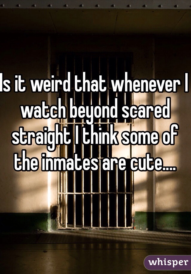 Is it weird that whenever I watch beyond scared straight I think some of the inmates are cute.... 