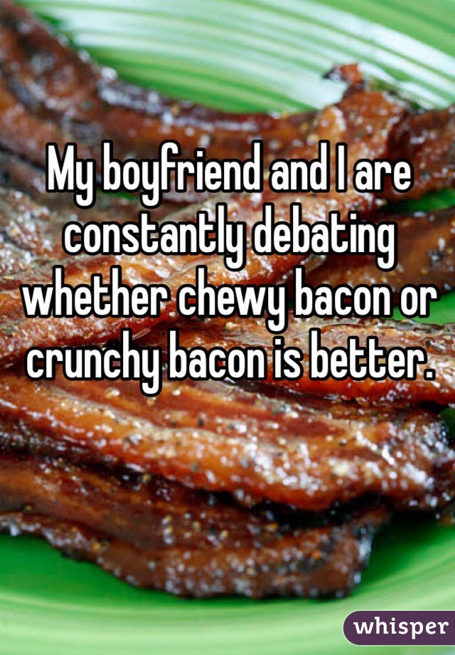 My boyfriend and I are constantly debating whether chewy bacon or crunchy bacon is better. 