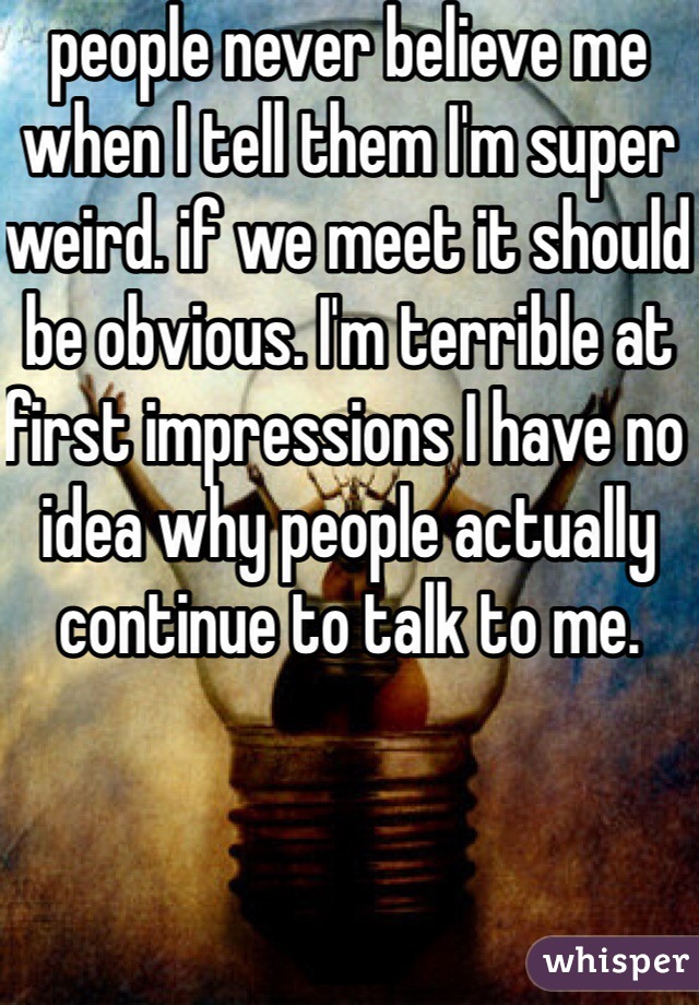 people never believe me when I tell them I'm super weird. if we meet it should be obvious. I'm terrible at first impressions I have no idea why people actually continue to talk to me. 