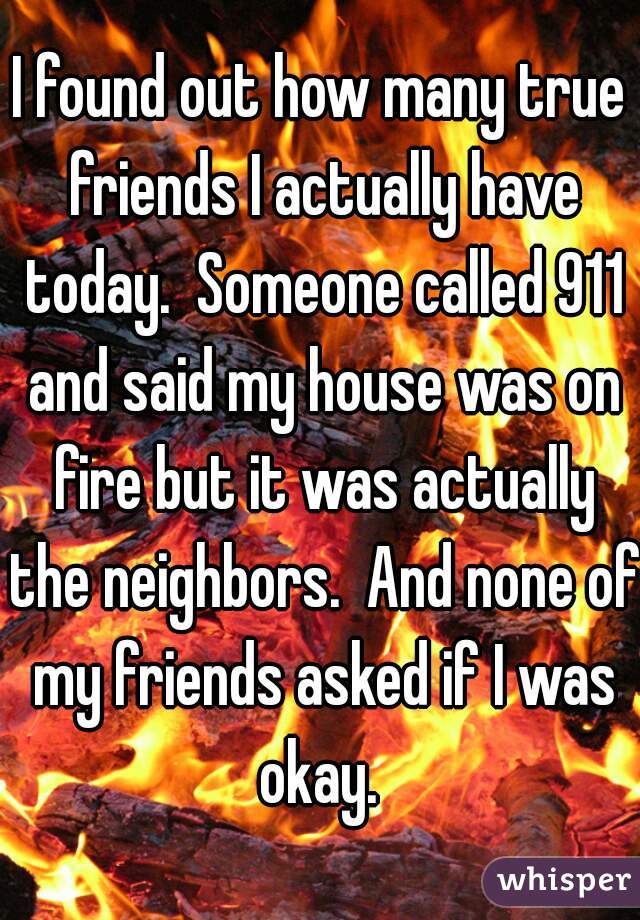 I found out how many true friends I actually have today.  Someone called 911 and said my house was on fire but it was actually the neighbors.  And none of my friends asked if I was okay. 
