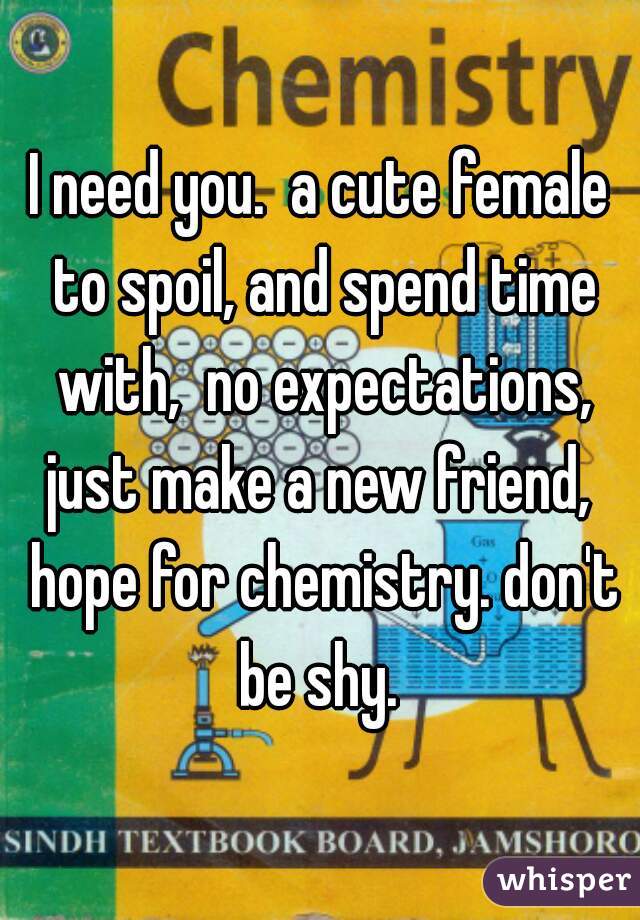 I need you.  a cute female to spoil, and spend time with,  no expectations, just make a new friend,  hope for chemistry. don't be shy. 