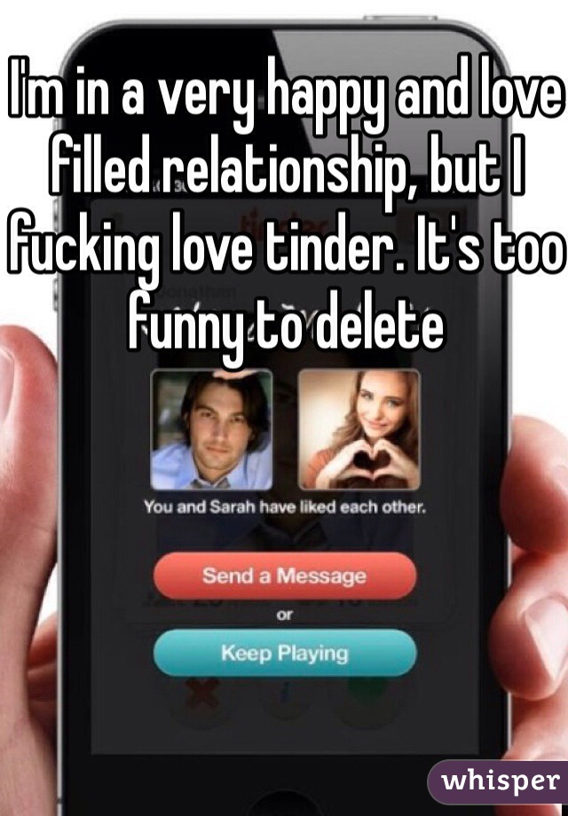 I'm in a very happy and love filled relationship, but I fucking love tinder. It's too funny to delete 