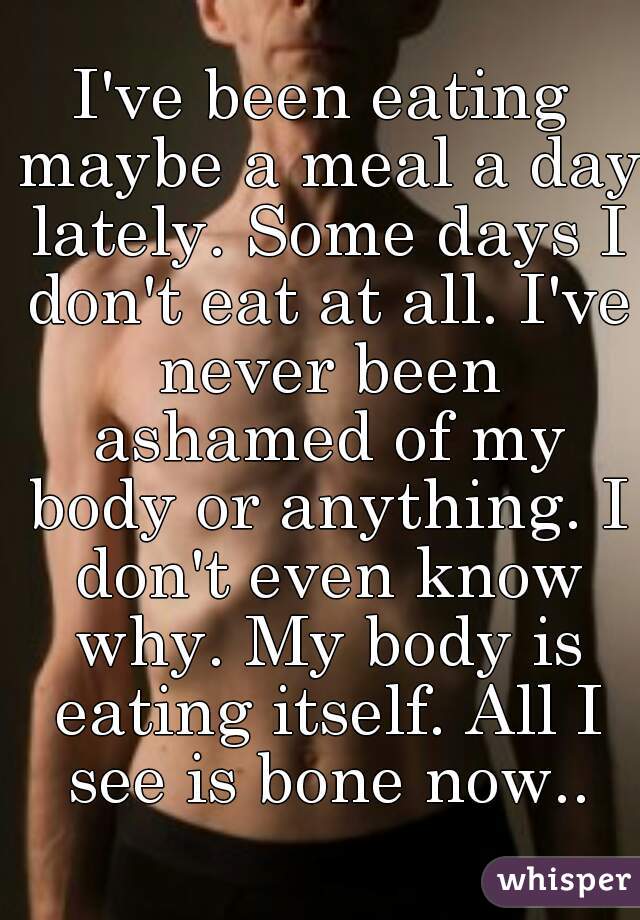 I've been eating maybe a meal a day lately. Some days I don't eat at all. I've never been ashamed of my body or anything. I don't even know why. My body is eating itself. All I see is bone now..
