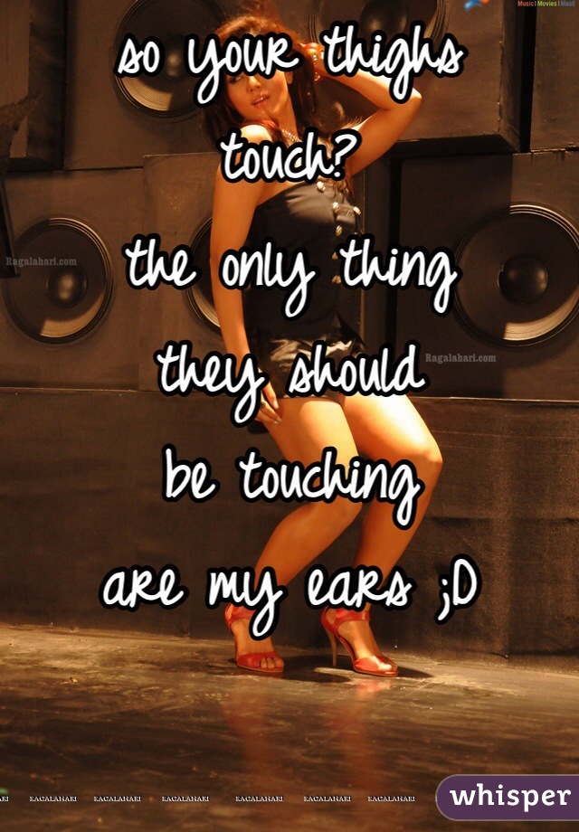 so your thighs 
touch?
the only thing 
they should 
be touching 
are my ears ;D