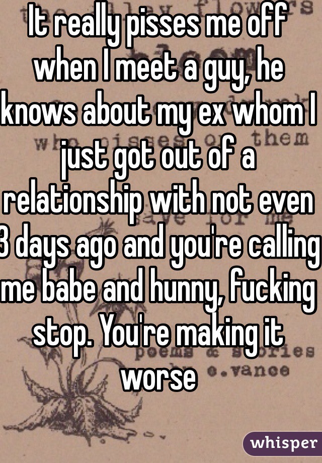 It really pisses me off when I meet a guy, he knows about my ex whom I just got out of a relationship with not even 3 days ago and you're calling me babe and hunny, fucking stop. You're making it worse