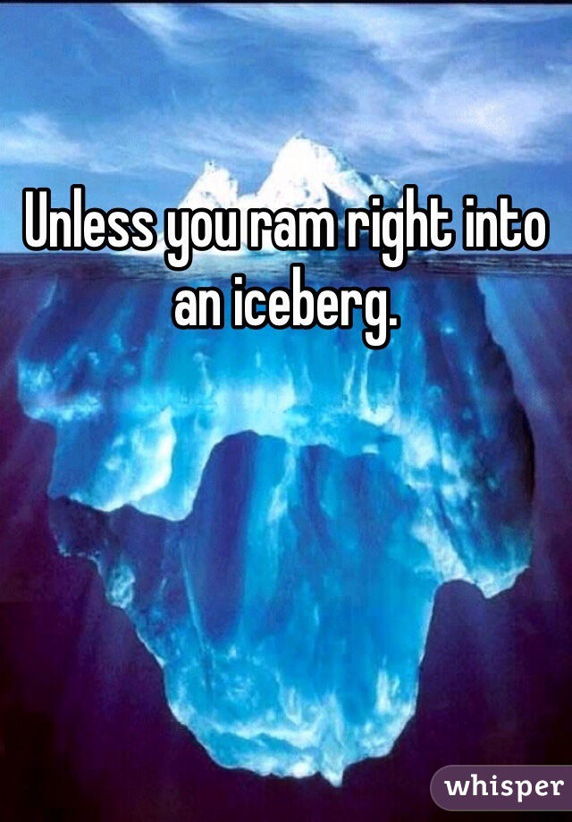Unless you ram right into an iceberg. 