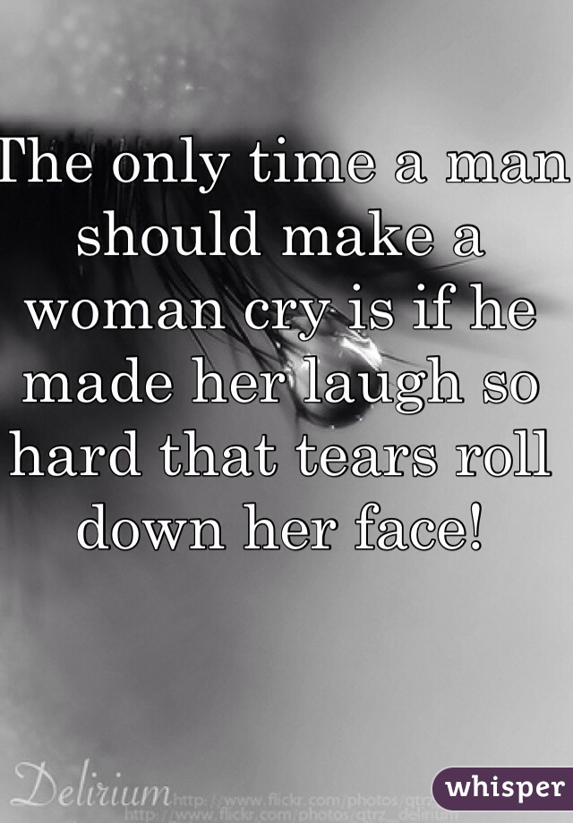 The only time a man should make a woman cry is if he made her laugh so hard that tears roll down her face!