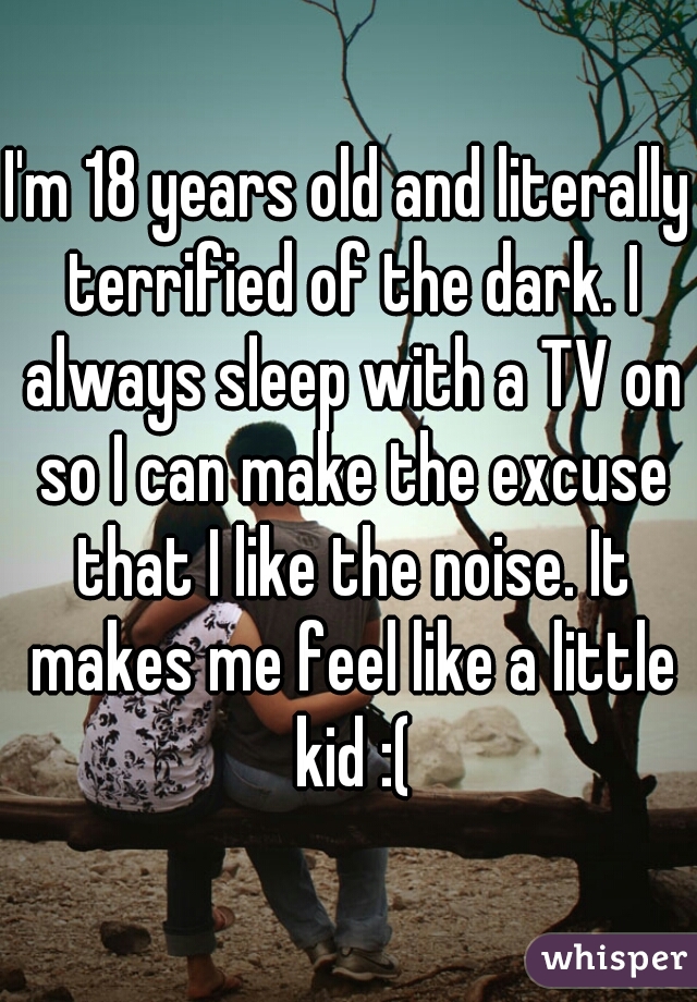 I'm 18 years old and literally terrified of the dark. I always sleep with a TV on so I can make the excuse that I like the noise. It makes me feel like a little kid :(