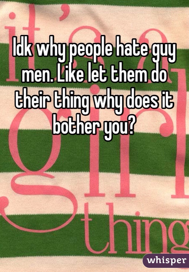 Idk why people hate guy men. Like let them do their thing why does it bother you? 