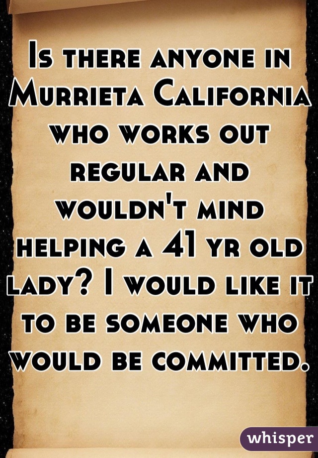 Is there anyone in Murrieta California who works out regular and wouldn't mind helping a 41 yr old lady? I would like it to be someone who would be committed.