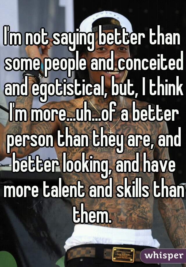 I'm not saying better than some people and conceited and egotistical, but, I think I'm more...uh...of a better person than they are, and better looking, and have more talent and skills than them. 