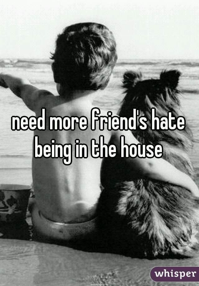 need more friend's hate being in the house 