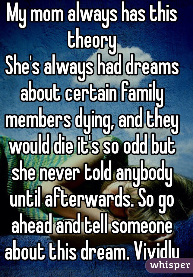 My mom always has this theory
She's always had dreams about certain family members dying, and they would die it's so odd but  she never told anybody until afterwards. So go ahead and tell someone about this dream. Vividly