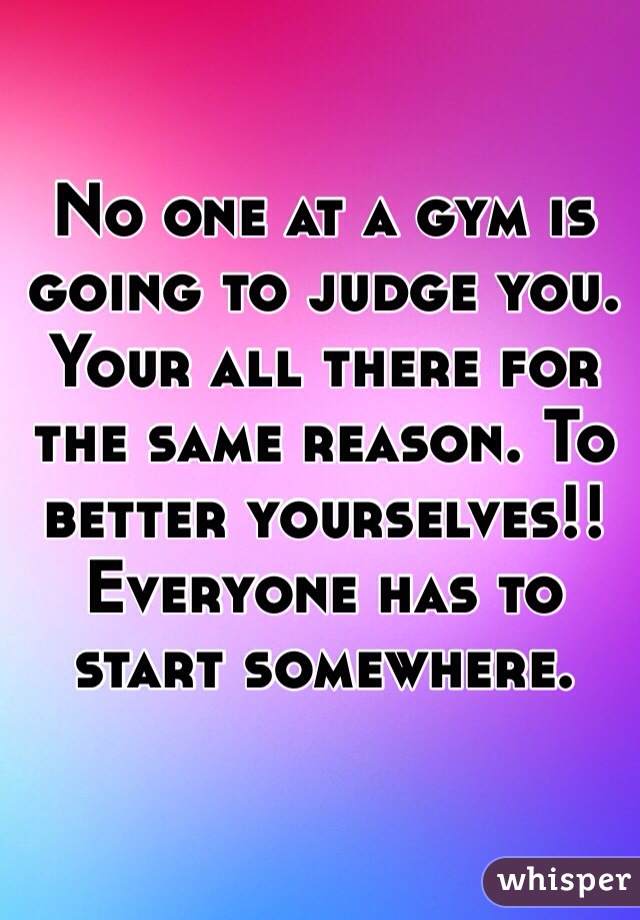 No one at a gym is going to judge you. Your all there for the same reason. To better yourselves!! Everyone has to start somewhere. 
