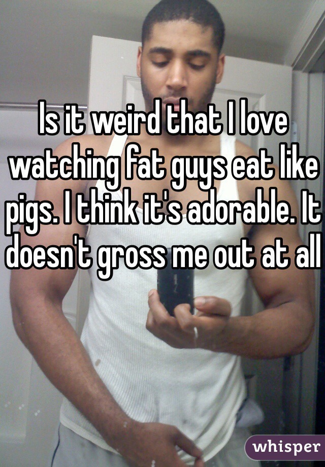 Is it weird that I love watching fat guys eat like pigs. I think it's adorable. It doesn't gross me out at all