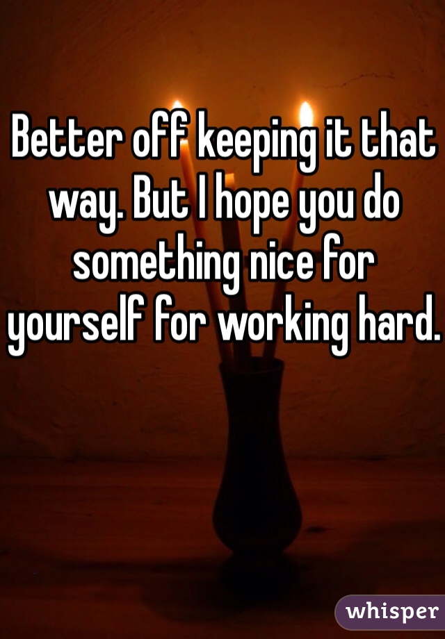 Better off keeping it that way. But I hope you do something nice for yourself for working hard.