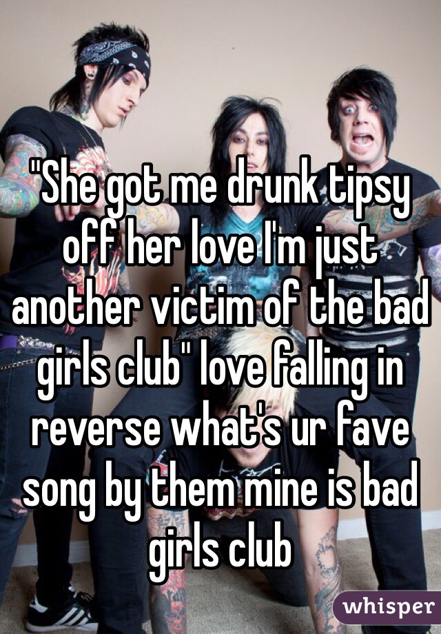 "She got me drunk tipsy off her love I'm just another victim of the bad girls club" love falling in reverse what's ur fave song by them mine is bad girls club