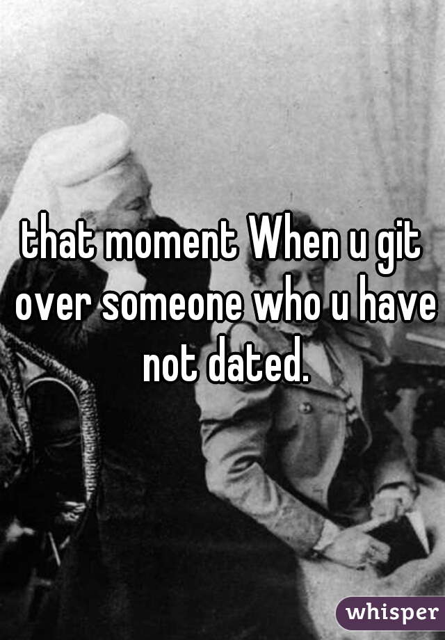 that moment When u git over someone who u have not dated.