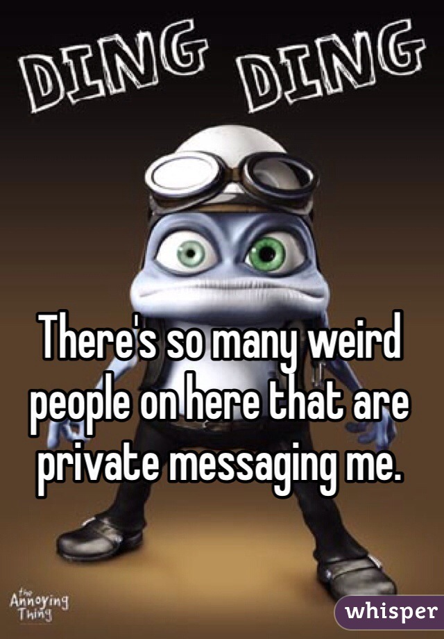 There's so many weird people on here that are private messaging me.