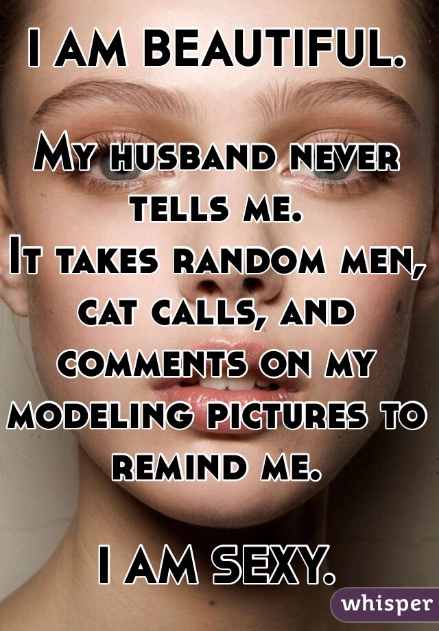 I AM BEAUTIFUL. 

My husband never tells me. 
It takes random men, cat calls, and comments on my modeling pictures to remind me. 

I AM SEXY. 