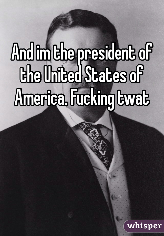 And im the president of the United States of America. Fucking twat