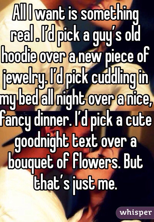 All I want is something real . I’d pick a guy’s old hoodie over a new piece of jewelry. I’d pick cuddling in my bed all night over a nice, fancy dinner. I’d pick a cute goodnight text over a bouquet of flowers. But that’s just me. 
