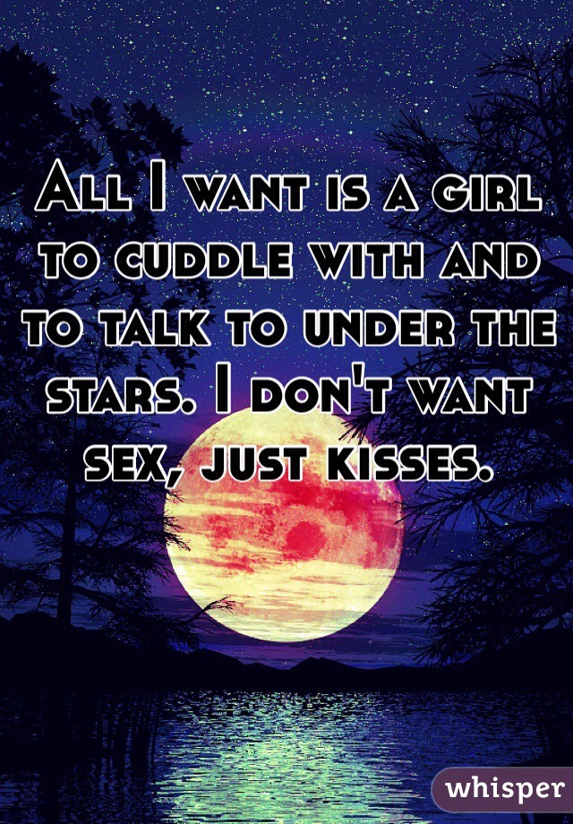 All I want is a girl to cuddle with and to talk to under the stars. I don't want sex, just kisses. 