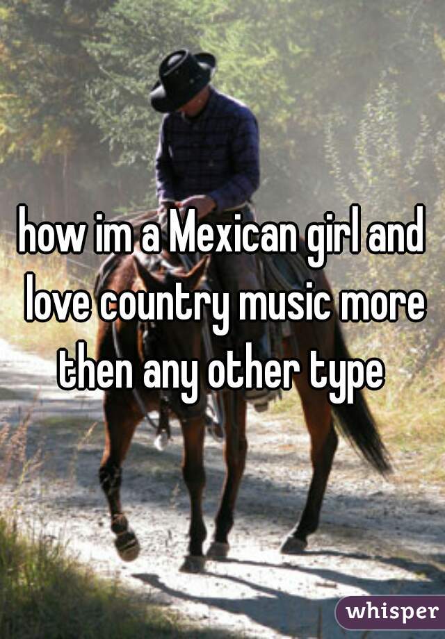 how im a Mexican girl and love country music more then any other type 
