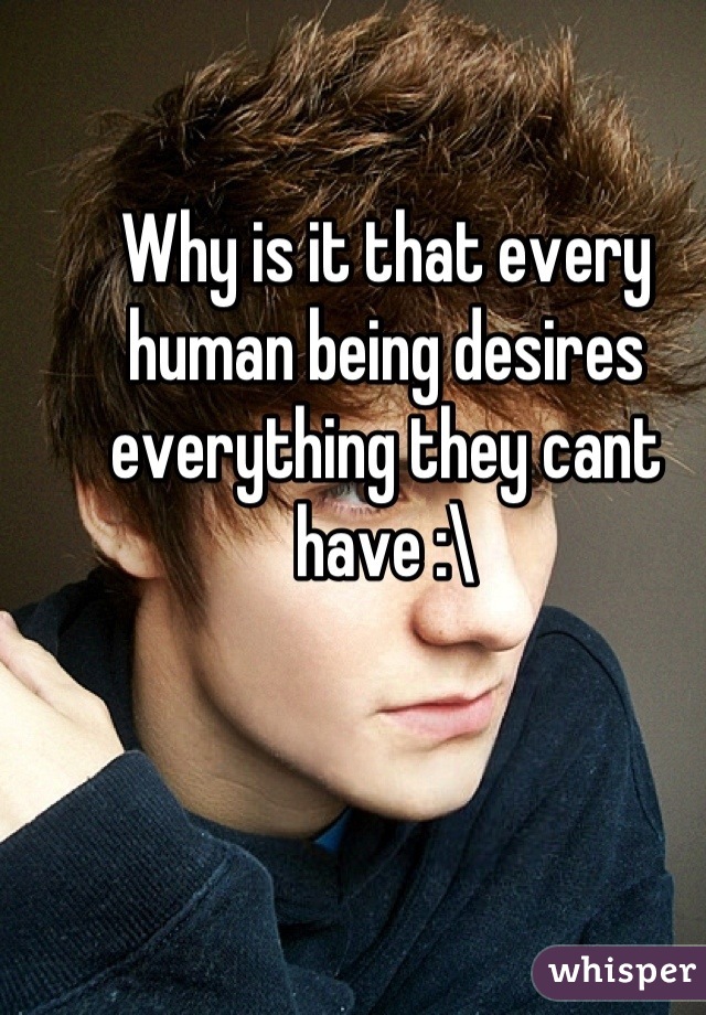 Why is it that every human being desires everything they cant have :\