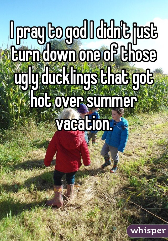 I pray to god I didn't just turn down one of those ugly ducklings that got hot over summer vacation.