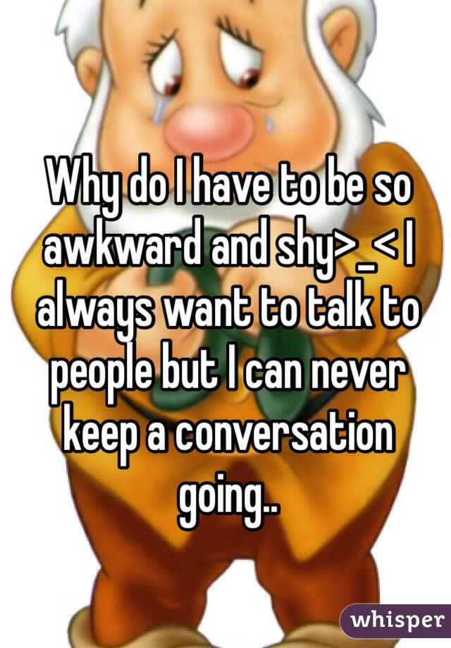 Why do I have to be so awkward and shy>_< I always want to talk to people but I can never keep a conversation going..