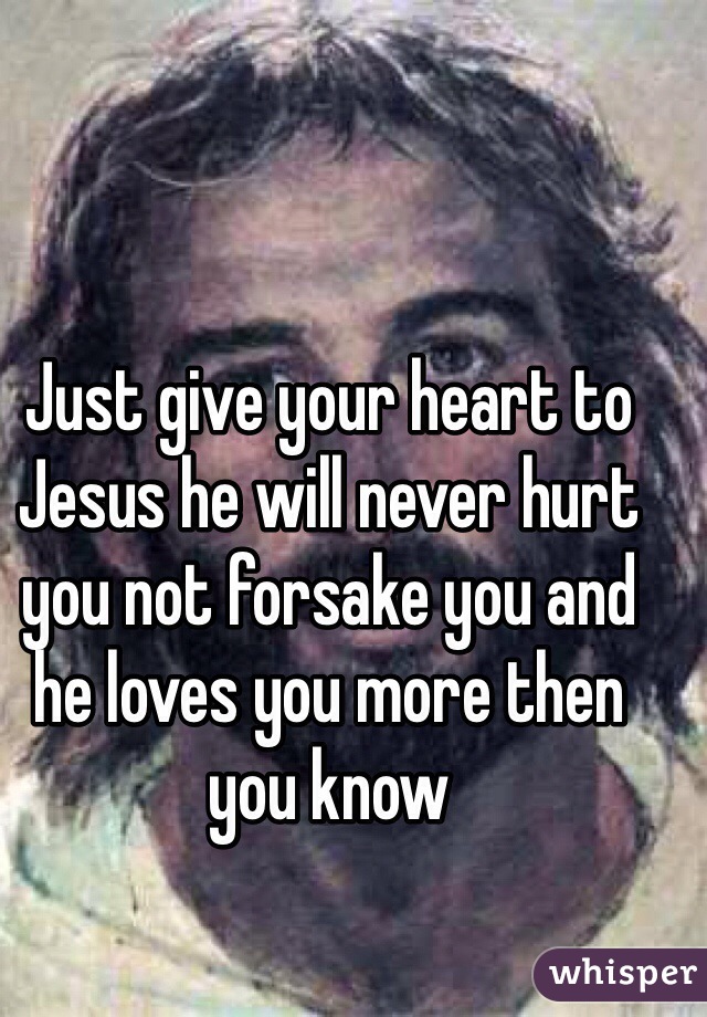 Just give your heart to Jesus he will never hurt you not forsake you and he loves you more then you know 