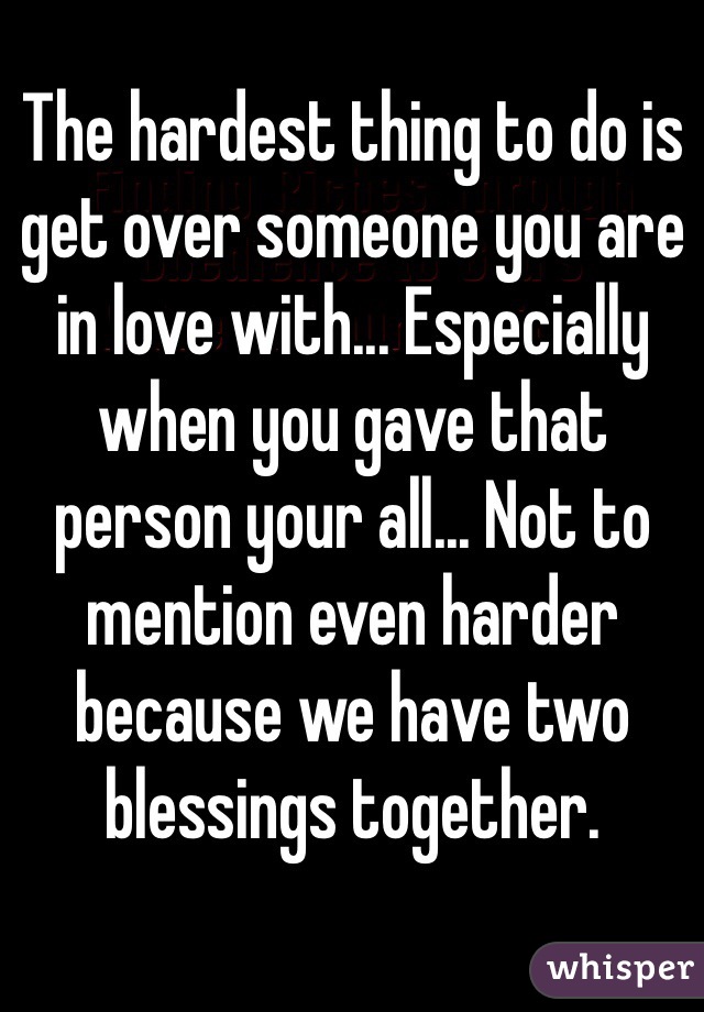 The hardest thing to do is get over someone you are in love with... Especially when you gave that person your all... Not to mention even harder because we have two blessings together.