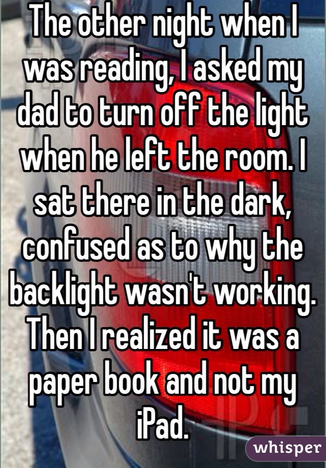 The other night when I was reading, I asked my dad to turn off the light when he left the room. I sat there in the dark, confused as to why the backlight wasn't working. Then I realized it was a paper book and not my iPad. 