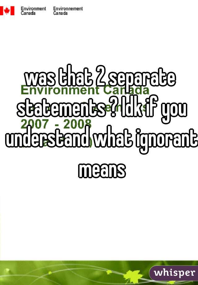was that 2 separate statements ? Idk if you understand what ignorant means