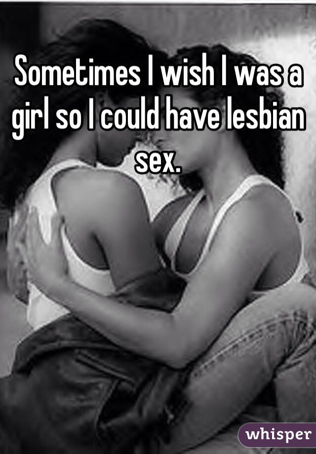 Sometimes I wish I was a girl so I could have lesbian sex.