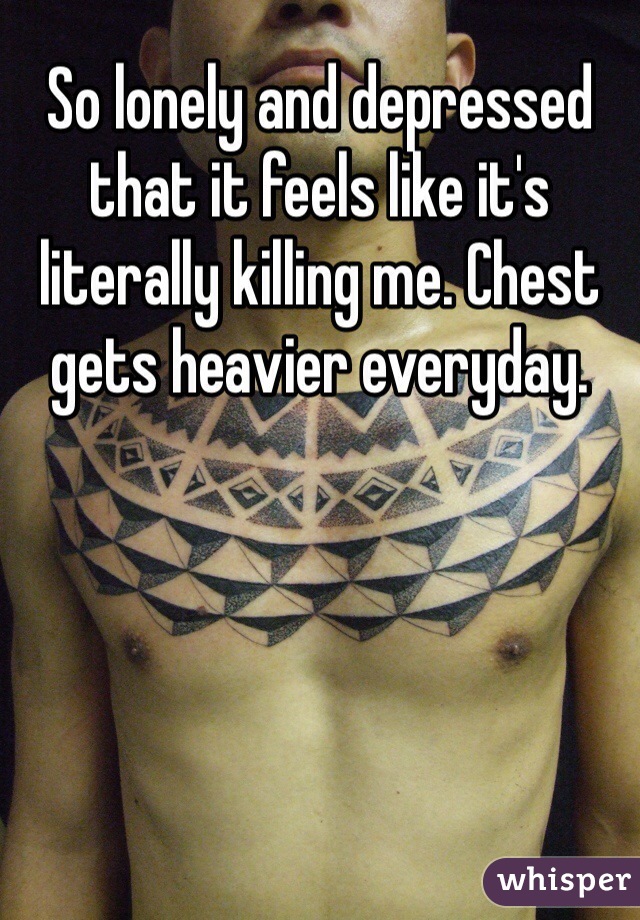 So lonely and depressed that it feels like it's literally killing me. Chest gets heavier everyday. 