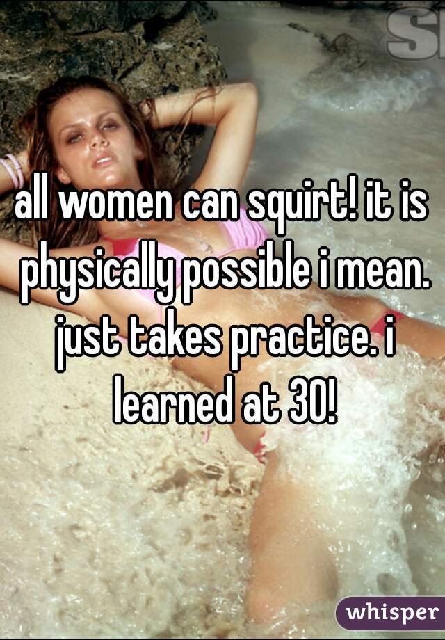 all women can squirt! it is physically possible i mean. just takes practice. i learned at 30!