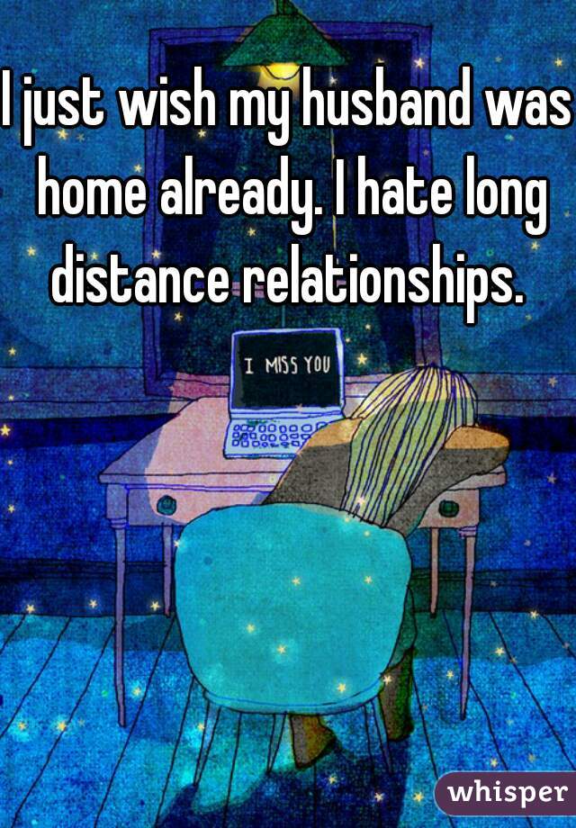 I just wish my husband was home already. I hate long distance relationships. 