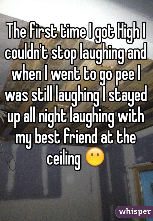 The first time I got High I couldn't stop laughing and when I went to go pee I was still laughing I stayed up all night laughing with my best friend at the ceiling 😶