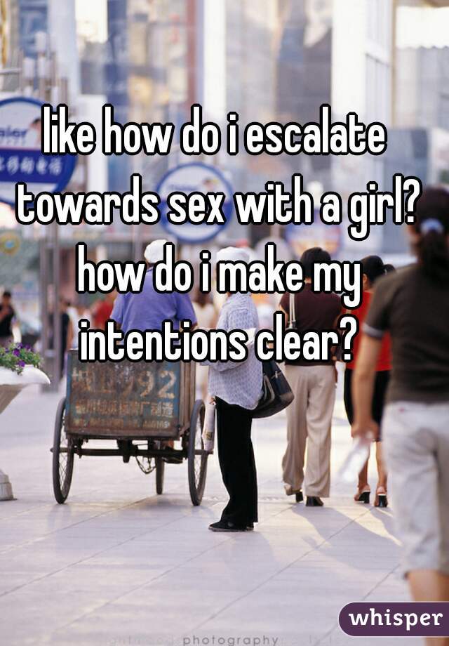 like how do i escalate towards sex with a girl? how do i make my intentions clear?