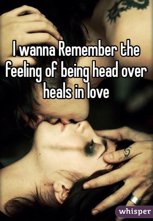I wanna Remember the feeling of being head over heals in love 