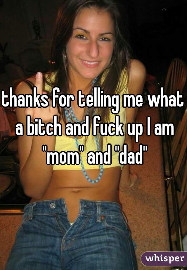 thanks for telling me what a bitch and fuck up I am "mom" and "dad"